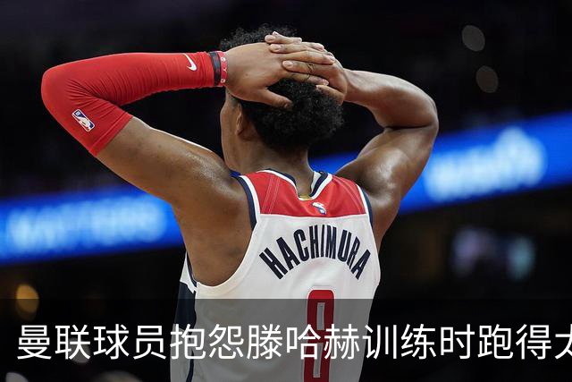 曼联球员抱怨滕哈赫训练时跑得太多